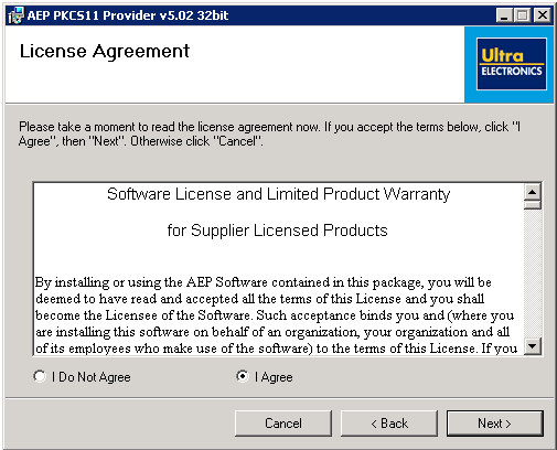 Machine generated alternative text: r5JÃEP PKCS1 1 Provider vS.02 3zbit
License Agreement Plut’
ELÆCTRONKS
Please take a moment to read the license agreement now. If you accept the terms below, click “I
Agree”, then “Next”. Otherwise click “Cancel”.
Software License and Limited Product Warranty
for Supplier Licensed Products
Byinstalling orusingthe AEP Software containedinthis package, youwillbe
deemed to have read and accepted all the terms of this License and you shall
become the Licensee of the Software. Such acceptance binds you and (where you
are installing this software on behalf of an organization, your organization and all
of its employees who make use of the software) to the terms of this License. If you
r I Do Not Agree C I Agree
Cancel <Back Next>